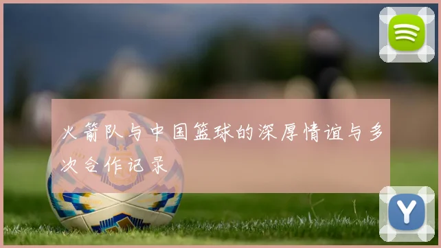 火箭队与中国篮球的深厚情谊与多次合作记录