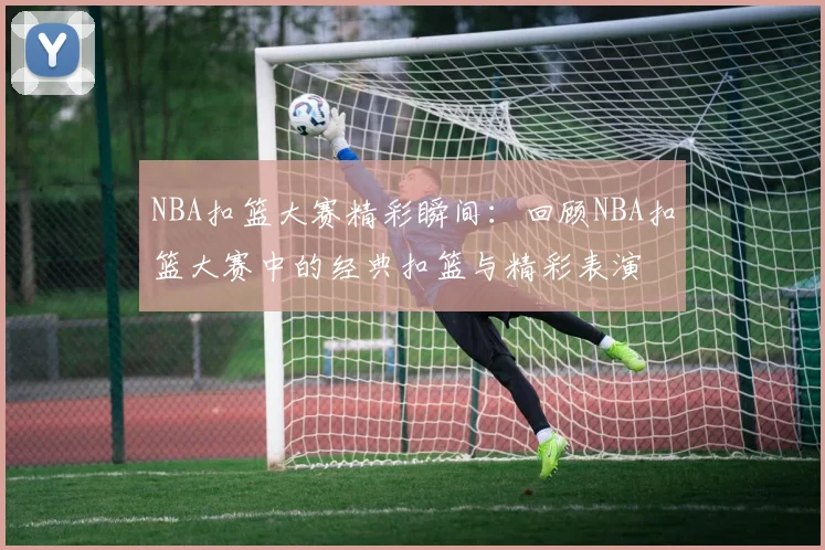 NBA扣篮大赛精彩瞬间：回顾NBA扣篮大赛中的经典扣篮与精彩表演