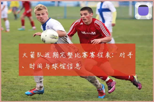 火箭队近期完整比赛赛程表：对手、时间与球馆信息