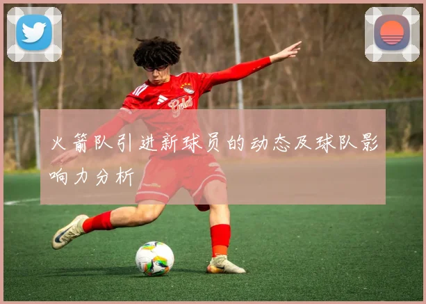 火箭队引进新球员的动态及球队影响力分析