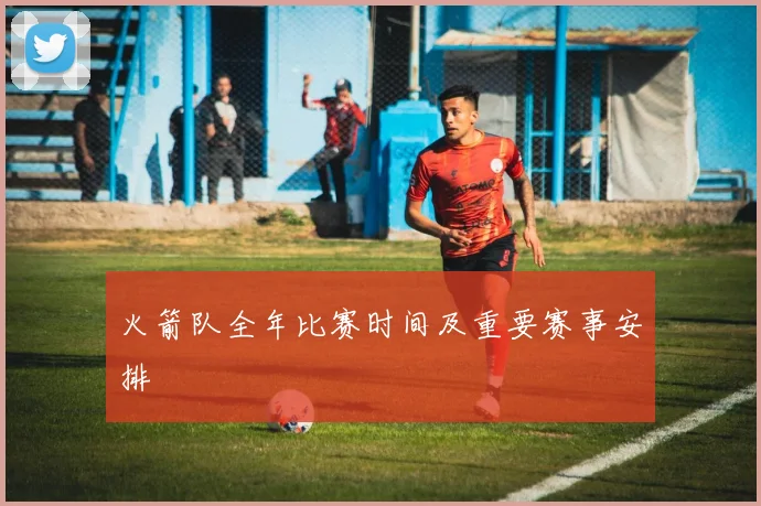火箭队全年比赛时间及重要赛事安排